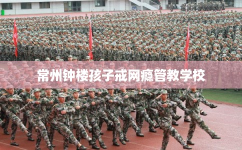常州钟楼孩子戒网瘾管教学校