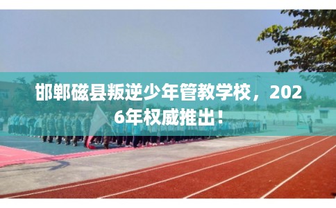 邯郸磁县叛逆少年管教学校，2026年权威推出！