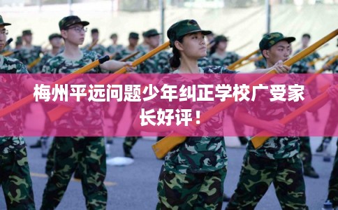 梅州平远问题少年纠正学校广受家长好评！