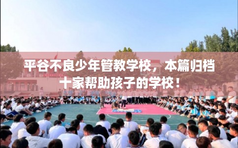平谷不良少年管教学校,本篇归档十家帮助孩子的学校! 平谷不良少年管教学校,本篇归档十家帮助孩子的学校!