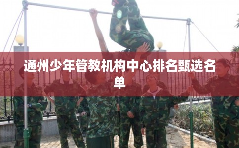 通州少年管教机构中心排名甄选名单 通州少年管教机构中心排名甄选名单