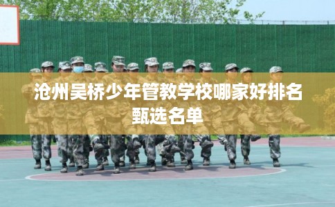 沧州吴桥少年管教学校哪家好排名甄选名单