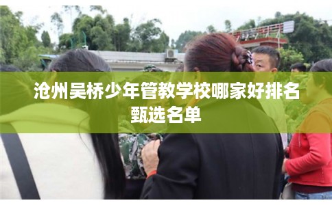 沧州吴桥少年管教学校哪家好排名甄选名单