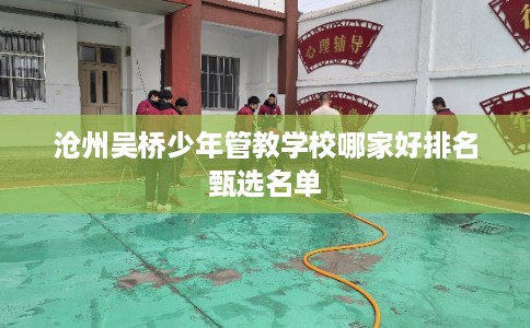 沧州吴桥少年管教学校哪家好排名甄选名单