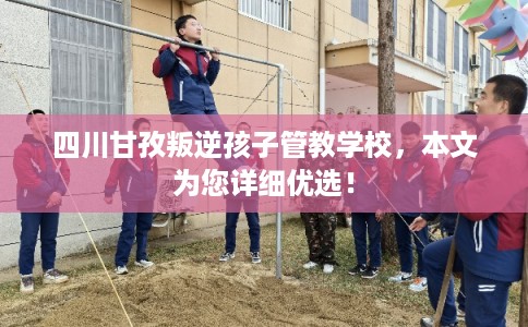 四川甘孜叛逆孩子管教学校，本文为您详细优选！
