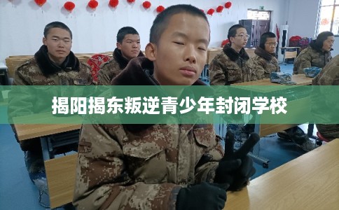 揭阳揭东叛逆青少年封闭学校