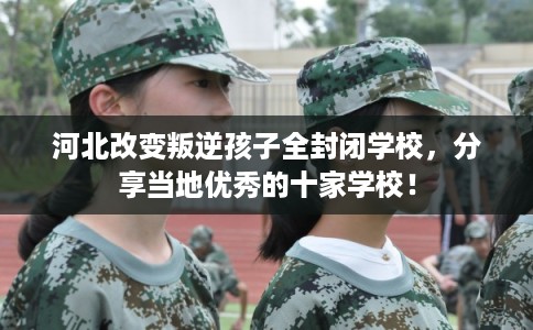 河北改变叛逆孩子全封闭学校,分享当地优秀的十家学校! 河北改变叛逆孩子全封闭学校,分享当地优秀的十家学校!