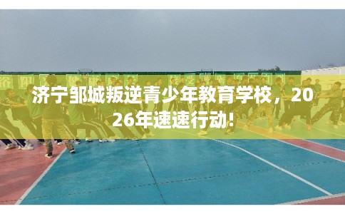 济宁邹城叛逆青少年教育学校，2026年速速行动!