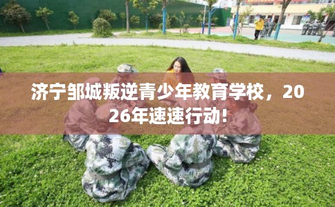 济宁邹城叛逆青少年教育学校，2026年速速行动!