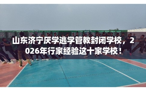 山东济宁厌学逃学管教封闭学校，2026年行家经验这十家学校！