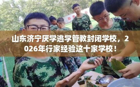 山东济宁厌学逃学管教封闭学校，2026年行家经验这十家学校！