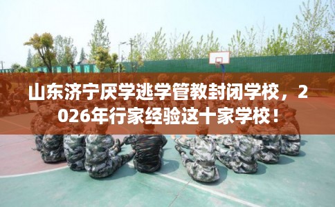 山东济宁厌学逃学管教封闭学校，2026年行家经验这十家学校！