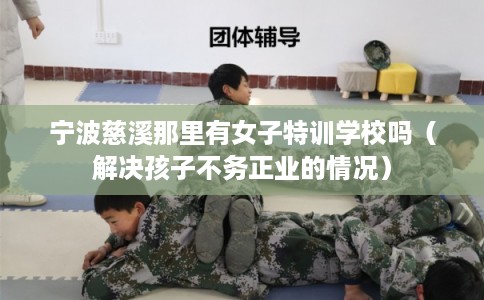 宁波慈溪那里有女子特训学校吗（解决孩子不务正业的情况）