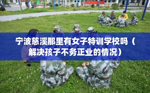 宁波慈溪那里有女子特训学校吗（解决孩子不务正业的情况）