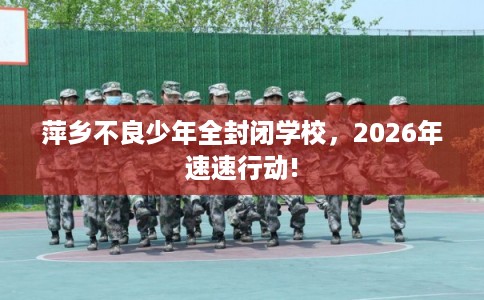 萍乡不良少年全封闭学校,2026年速速行动! 萍乡不良少年全封闭学校,2026年速速行动!