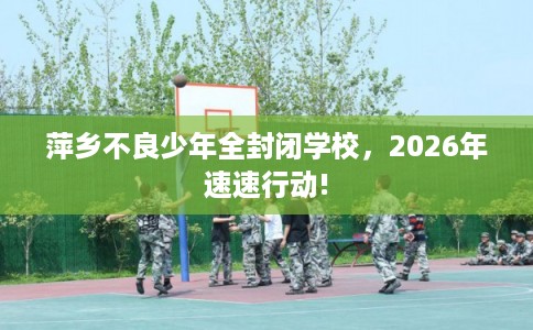 萍乡不良少年全封闭学校，2026年速速行动!
