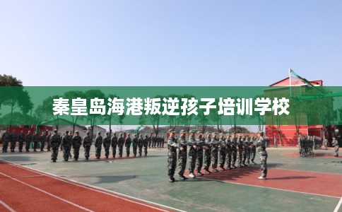 秦皇岛海港叛逆孩子培训学校