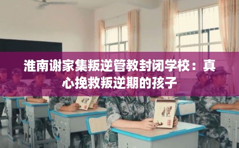 淮南谢家集叛逆管教封闭学校：真心挽救叛逆期的孩子