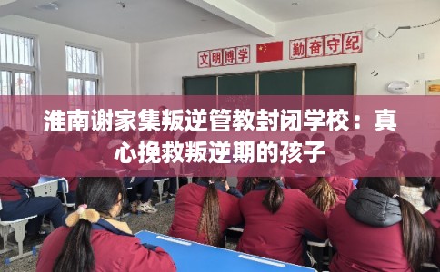 淮南谢家集叛逆管教封闭学校：真心挽救叛逆期的孩子