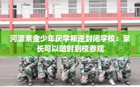 河源紫金少年厌学叛逆封闭学校：家长可以随时到校参观