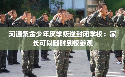 河源紫金少年厌学叛逆封闭学校：家长可以随时到校参观