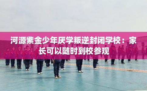 河源紫金少年厌学叛逆封闭学校：家长可以随时到校参观