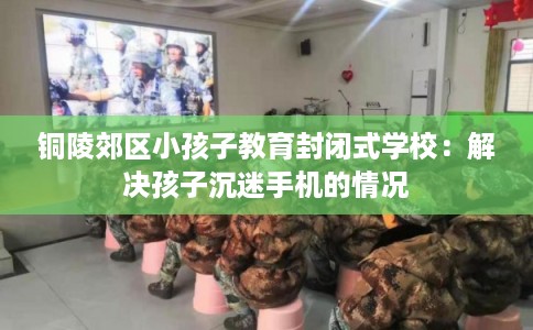 铜陵郊区小孩子教育封闭式学校：解决孩子沉迷手机的情况
