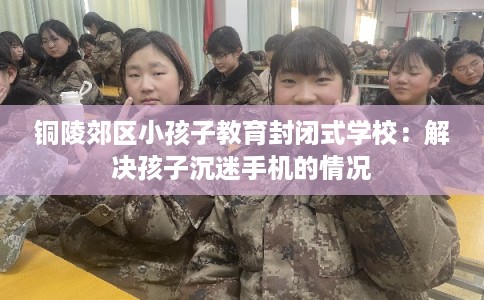 铜陵郊区小孩子教育封闭式学校：解决孩子沉迷手机的情况