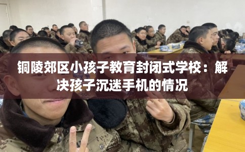 铜陵郊区小孩子教育封闭式学校：解决孩子沉迷手机的情况