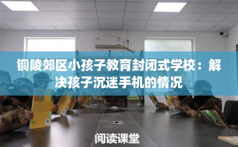 铜陵郊区小孩子教育封闭式学校：解决孩子沉迷手机的情况