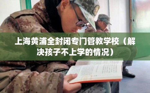 上海黄浦全封闭专门管教学校（解决孩子不上学的情况）