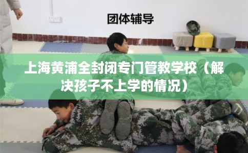 上海黄浦全封闭专门管教学校（解决孩子不上学的情况）