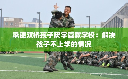 承德双桥孩子厌学管教学校:解决孩子不上学的情况 承德双桥孩子厌学管教学校:解决孩子不上学的情况