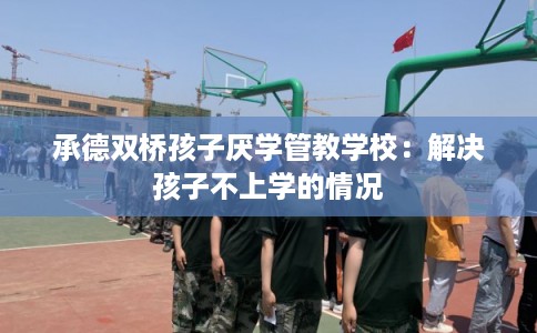 承德双桥孩子厌学管教学校:解决孩子不上学的情况 承德双桥孩子厌学管教学校:解决孩子不上学的情况