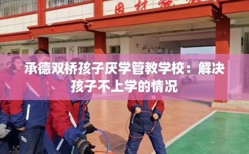 承德双桥孩子厌学管教学校：解决孩子不上学的情况