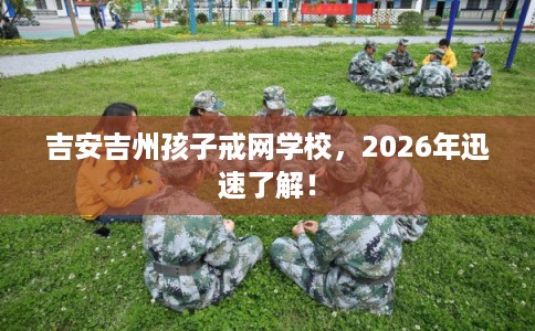 吉安吉州孩子戒网学校，2026年迅速了解！