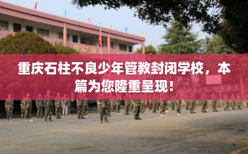 重庆石柱不良少年管教封闭学校，本篇为您隆重呈现！