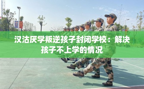 汉沽厌学叛逆孩子封闭学校：解决孩子不上学的情况