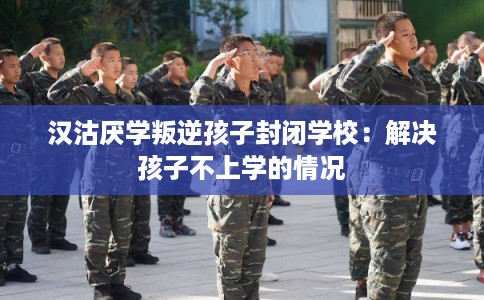 汉沽厌学叛逆孩子封闭学校：解决孩子不上学的情况