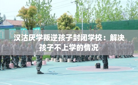 汉沽厌学叛逆孩子封闭学校：解决孩子不上学的情况
