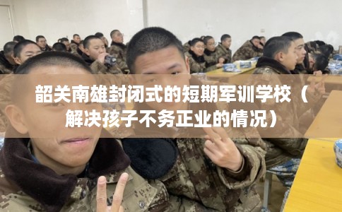 韶关南雄封闭式的短期军训学校(解决孩子不务正业的情况) 韶关南雄封闭式的短期军训学校(解决孩子不务正业的情况)