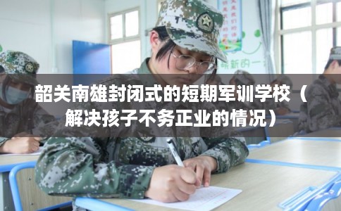 韶关南雄封闭式的短期军训学校（解决孩子不务正业的情况）