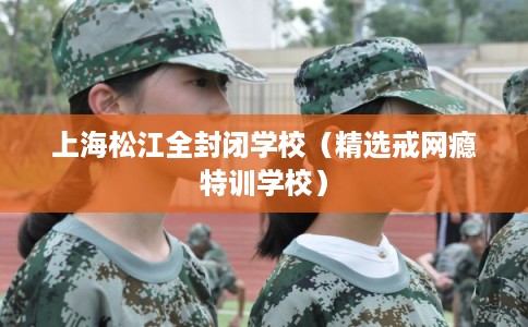上海松江全封闭学校（精选戒网瘾特训学校）