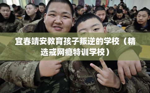 宜春靖安教育孩子叛逆的学校（精选戒网瘾特训学校）