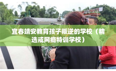 宜春靖安教育孩子叛逆的学校（精选戒网瘾特训学校）