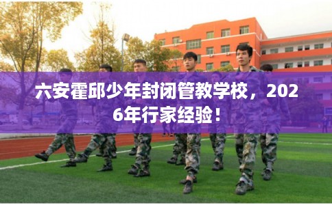 六安霍邱少年封闭管教学校,2026年行家经验! 六安霍邱少年封闭管教学校,2026年行家经验!