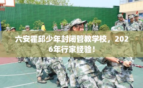 六安霍邱少年封闭管教学校,2026年行家经验! 六安霍邱少年封闭管教学校,2026年行家经验!