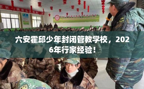 六安霍邱少年封闭管教学校,2026年行家经验! 六安霍邱少年封闭管教学校,2026年行家经验!