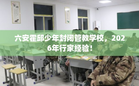 六安霍邱少年封闭管教学校，2026年行家经验！