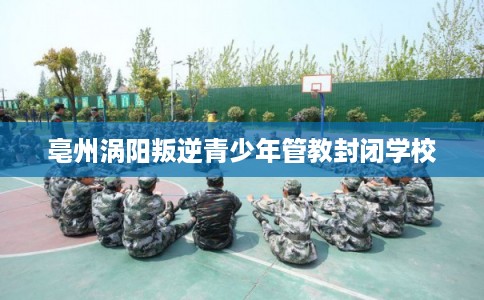 亳州涡阳叛逆青少年管教封闭学校 亳州涡阳叛逆青少年管教封闭学校
